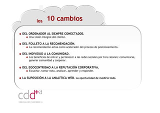 los      10 cambios

DEL ORDENADOR AL SIEMPRE CONECTADOS.
    Una visión integral del cliente.

DEL FOLLETO A LA RECOMENDACIÓN.
    La recomendación actúa como acelerador del proceso de posicionamiento.

DEL INDIVIDUO A LA COMUNIDAD.
    Los beneficios de entrar y pertenecer a las redes sociales por tres razones: comunicarse,
    generar comunidad y cooperar.

DEL EGOCENTRISMO A LA REPUTACIÓN CORPORATIVA.
    Escuchar, tomar nota, analizar, aprender y responder.

LA SUPOSICIÓN A LA ANALÍTICA WEB. La oportunidad de medirlo todo.




                                                                        Workshop “Multiplica x3 el rendimiento de las personas”
                                                                                                  20 Noviembre 2009 · Hilton Valencia
 