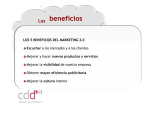Los    beneficios

LOS 5 BENEFICIOS DEL MARKETING 2.0

 Escuchar a los mercados y a los clientes

 Mejorar y hacer nuevos productos y servicios

 Mejorar la visibilidad de nuestra empresa

 Obtener mayor eficiencia publicitaria

 Mejorar la cultura interna




                                                Workshop “Multiplica x3 el rendimiento de las personas”
                                                                          20 Noviembre 2009 · Hilton Valencia
 
