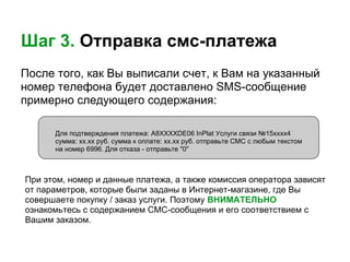 Шаг 3. Отправка смс-платежа
После того, как Вы выписали счет, к Вам на указанный
номер телефона будет доставлено SMS-сообщение
примерно следующего содержания:

      Для подтверждения платежа: А8ХХХХDE06 InPlat Услуги связи №15хххх4
      сумма: хх.хх руб. сумма к оплате: хх.хх руб. отправьте СМС с любым текстом
      на номер 6996. Для отказа - отправьте "0"



При этом, номер и данные платежа, а также комиссия оператора зависят
от параметров, которые были заданы в Интернет-магазине, где Вы
совершаете покупку / заказ услуги. Поэтому ВНИМАТЕЛЬНО
ознакомьтесь с содержанием СМС-сообщения и его соответствием с
Вашим заказом.
 