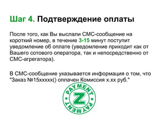 Шаг 4. Подтверждение оплаты
После того, как Вы выслали СМС-сообщение на
короткий номер, в течение 3-15 минут поступит
уведомление об оплате (уведомление приходит как от
Вашего сотового оператора, так и непосредственно от
СМС-агрегатора).

В СМС-сообщение указывается информация о том, что
"Заказ №15xxxxx() оплачен Комиссия х.хх руб."
 