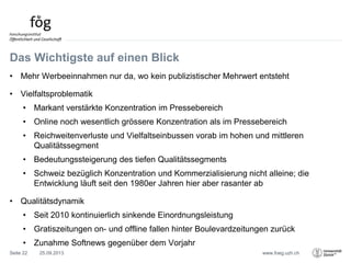 www.foeg.uzh.ch
Das Wichtigste auf einen Blick
• Mehr Werbeeinnahmen nur da, wo kein publizistischer Mehrwert entsteht
• Vielfaltsproblematik
• Markant verstärkte Konzentration im Pressebereich
• Online noch wesentlich grössere Konzentration als im Pressebereich
• Reichweitenverluste und Vielfaltseinbussen vorab im hohen und mittleren
Qualitätssegment
• Bedeutungssteigerung des tiefen Qualitätssegments
• Schweiz bezüglich Konzentration und Kommerzialisierung nicht alleine; die
Entwicklung läuft seit den 1980er Jahren hier aber rasanter ab
• Qualitätsdynamik
• Seit 2010 kontinuierlich sinkende Einordnungsleistung
• Gratiszeitungen on- und offline fallen hinter Boulevardzeitungen zurück
• Zunahme Softnews gegenüber dem Vorjahr
25.09.2013Seite 22
 