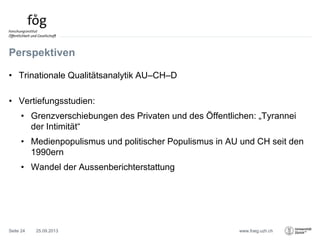www.foeg.uzh.ch
Perspektiven
• Trinationale Qualitätsanalytik AU–CH–D
• Vertiefungsstudien:
• Grenzverschiebungen des Privaten und des Öffentlichen: „Tyrannei
der Intimität“
• Medienpopulismus und politischer Populismus in AU und CH seit den
1990ern
• Wandel der Aussenberichterstattung
25.09.2013Seite 24
 