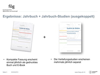 www.foeg.uzh.ch
Ergebnisse: Jahrbuch + Jahrbuch-Studien (ausgekoppelt)
• Kompakte Fassung erscheint
einmal jährlich als gedrucktes
Buch und E-Book
+
• Die Vertiefungsstudien erscheinen
mehrmals jährlich separat
25.09.2013Seite 3
 