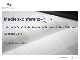 www.foeg.uzh.ch
Bern, 25. September 2013
Medienkonferenz
Jahrbuch Qualität der Medien – Schweiz Suisse Svizzera
Ausgabe 2013
 