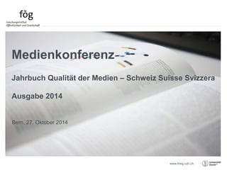 Jahrbuch Qualität der Medien – Schweiz Suisse Svizzera 
www.foeg.uzh.ch 
Medienkonferenz 
Ausgabe 2014 
Bern, 27. Oktober 2014 
 