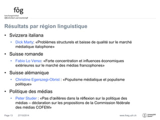 www.foeg.uzh.ch 
Résultats par région linguistique 
• Svizzera italiana 
• Dick Marty: «Problèmes structurels et baisse de qualité sur le marché 
médiatique italophone» 
• Suisse romande 
• Fabio Lo Verso: «Forte concentration et influences économiques 
extérieures sur le marché des médias francophones» 
• Suisse alémanique 
• Christine Egerszegi-Obrist : «Populisme médiatique et populisme 
politique» 
• Politique des médias 
• Peter Studer : «Pas d'oeillères dans la réflexion sur la politique des 
médias – déclaration sur les propositions de la Commission fédérale 
des médias COFEM» 
Page 13 27/10/2014 
 