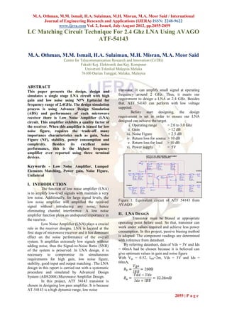 M.A. Othman, M.M. Ismail, H.A. Sulaiman, M.H. Misran, M.A. Meor Said / International
        Journal of Engineering Research and Applications (IJERA) ISSN: 2248-9622
                www.ijera.com Vol. 2, Issue4, July-August 2012, pp.2055-2059
LC Matching Circuit Technique For 2.4 Ghz LNA Using AVAGO
                        ATF-54143

M.A. Othman, M.M. Ismail, H.A. Sulaiman, M.H. Misran, M.A. Meor Said
                        Centre for Telecommunication Research and Innovation (CeTRi)
                                   Fakulti Kej. Elektronik dan Kej. Komputer
                                      Universiti Teknikal Malaysia Melaka
                                    76100 Durian Tunggal, Melaka, Malaysia


ABSTRACT
This paper presents the design, design and               transistor. It can amplify small signal at operating
simulates a single stage LNA circuit with high           frequency around 2 GHz. Thus, it meets our
gain and low noise using NPN Epitaxial for               requirement to design a LNA at 2.4 GHz. Besides
frequency range of 2.4GHz. The design simulation         that, ATF 54143 can perform with low voltage
process is using Advance Design Simulation               supplied.
(ADS) and performance of each microwave                            Before start designing, the design
receiver there is Low Noise Amplifier (LNA)              requirement is set in order to ensure our LNA
circuit. This amplifier exhibits a quality factor of     designed can achieve the target.
the receiver. When this amplifier is biased for low              i. Operating range       = 2.0 to 3.0 Ghz
noise figure, requires the trade-off many                       ii. Gain                  > 12 dB
importance characteristics such as gain, Noise                 iii. Noise Figure          < 2.5 dB
Figure (NF), stability, power consumption and                  iv. Return loss for source > 10 dB
complexity.     Besides    its    excellent    noise            v. Return loss for load > 10 dB
performance, this is the highest frequency                     vi. Power supply           = 5V
amplifier ever reported using three terminal
devices.

Keywords - Low Noise Amplifier, Lumped
Elements Matching, Power gain, Noise Figure,
Unilateral

I. INTRODUCTION
           The function of low noise amplifier (LNA)
is to amplify low-level signals with maintain a very
low noise. Additionally, for large signal levels, the
low noise amplifier will amplified the received          Figure 1: Equivalent circuit of ATF 54143 from
signal without introducing any noise, hence              AVAGO
eliminating channel interference. A low noise
amplifier function plays an undisputed importance in     II. LNA DESIGN
the receiver.                                                     Transistor must be biased at appropriate
           Low Noise Amplifier (LNA) plays a crucial     operating point before used. So that, transistor can
role in the receiver designs. LNA is located at the      work under values required and achieve less power
first stage of microwave receiver and it has dominant    consumption. In this project, passive biasing method
effect on the noise performance of the overall           is adopted. The component readings are determined
system. It amplifies extremely low signals without       with reference from datasheet.
adding noise, thus the Signal-to-Noise Ratio (SNR)           By referring datasheet, data of Vds = 3V and Ids
of the system is preserved. In LNA design, it is         = 60mA had be chosen because it is believed can
necessary to compromise its simultaneous                 give optimum values in gain and noise figure
requirements for high gain, low noise figure,            With Vgs = 0.52, IBB=2m, Vds = 3V and Ids =
stability, good input and output matching . The LNA      60mA,
design in this report is carried out with a systematic
procedure and simulated by Advanced Design
System (ADS2008).Microwave Amplifier Design.
           In this project, ATF 54143 transistor is
chosen in designing low pass amplifier. It is because
AT-54143 is a high dynamic range, low noise
                                                                                             2055 | P a g e
 