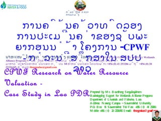 CPWF Research on Water Resource Valuation -  Case Study in Lao PDR Prepared by Mr. Bounthong Sengvilaykham Backstopping Support for Wetlands Alliance Program,  Department of Livestock and Fisheries, Laos Address: Naxeng Campus – Savannakhet University P.O. Box: 14, Savannakhet Tel/Fax: +856 (0) 41 253286 Mobile  +856 (0) 20 22226445 E-mail:  [email_address]   ການຄົ້ນຄ້ວາທົດລອງ ການປະເມີນຄ່າຂອງຊັບພະຍາກອນນໍ້າ ໂຄງການ  - CPWF -   ກໍລະນີສຶກສາໃນ ສປປ ລາວ ນຳສະເໜີ ໂດຍ :  ທ່ານ ບຸນທົງ ແສງວິໄລຄຳ ,  ຜູ້ປະສານງານພາກສະໜາມ ໂຄງການ  Wetlands Alliance Program  ກົມລ້ຽງສັດ ແລະ ການປະມົງ .  ທີ່ຢູ່ ວິທະຍາເຂດ ນາເຊັງ  -  ມະຫາວິທະຍາໄລສະຫວັນນະເຂດ ຕູ້ ປນ  14  ສະຫວັນນະເຂດ ໂທລ / ແຟັກ :  +856 (0) 41 253286  ມືຖື  +856 (0) 20 22226445,  ອີແມວ  [email_address]   ກົມລ້ຽງສັດ ແລະ ການປະມົງ 