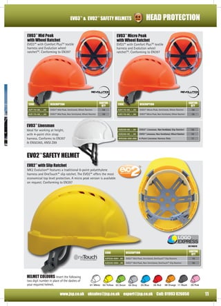HEAD PROTECTION

EVO3™ & EVO2™ SAFETY HELMETS
EVO3™ Mid Peak
with Wheel Ratchet

EVO3™ Micro Peak
with Wheel Ratchet

�������������

EVO3™ with Comfort PlusTM textile
harness and Evolution wheel
ratchetTM. Conforming to EN397

EVO3™ with Comfort PlusTM textile
harness and Evolution wheel
ratchetTM. Conforming to EN397

������

RYZYKO

5

RYZYKO

4

RYZYKO

RYZYKO

3

2

�������

5

ЗАЩИТА

4

ЗАЩИТА

3

2

ЗАЩИТА

ЗАЩИТА

������

CARTON
QTY

CODE

DESCRIPTION

AJF170-00_-_00

EVO3™ Mid Peak, Ventilated, Wheel Ratchet

AJE170-00_-_00

EVO3™ Mid Peak, Non Ventilated, Wheel Ratchet

CARTON
QTY

CODE

DESCRIPTION

10

AJH170-00_-_00

EVO3™ Micro Peak, Ventilated, Wheel Ratchet

10

10

AJG170-00_-_00

EVO3™ Micro Peak, Non Ventilated, Wheel Ratchet

10

AJG250-00_-_00

EVO3™ Linesman, Non Ventilated, Slip Ratchet

10

AJG240-00_-_00

EVO3™ Linesman, Non Ventilated, Wheel Ratchet

10

AHV200-000-000

4-Point Linesman Harness Only

10

EVO3™ Linesman

Ideal for working at height,
with 4-point chin strap
harness. Conforms to EN397
& EN50365, ANSI Z89

EVO2™ SAFETY HELMET
EVO2™ with Slip Ratchet

MK2 Evolution® features a traditional 6-point polyethylene
harness and OneTouch™ slip ratchet. The EVO2™ offers the most
economical top level protection. A micro peak version is available
on request. Conforming to EN397

see page18

CARTON
QTY

CODE
AJF030-000-_00

EVO2™ Mid Peak, Ventilated, OneTouch™ Slip Ratchet

10

AJE030-000-_00

FITTING ADJUSTMENT

DESCRIPTION
EVO2™ Mid Peak, Non Ventilated, OneTouch™ Slip Ratchet

10

FITTING ADJUSTMENT
the natural selection

the natural selection

HELMET COLOURS Insert the followingFITTING ADJUSTMENT
two digit number in place of the dashes of
your required helmet.

01 White

FITTING ADJUSTMENT

the natural selection

02 Yellow 03 Green

04 Grey

the natural selection

05 Blue

06 Red

08 Orange 11 Black

39 Pink

Tel: +44 (0)141 425 1060

Fax: +44 Call: 01993 826050
www.jsp.co.uk uksales@jsp.co.uk export@jsp.co.uk (0)141 440 2257
FITTING ADJUSTMENT

Email: sales@reidbrothers.co.uk
Website: www.reidbrothers.co.uk
www.thorneanderrick.co.uk

11

 