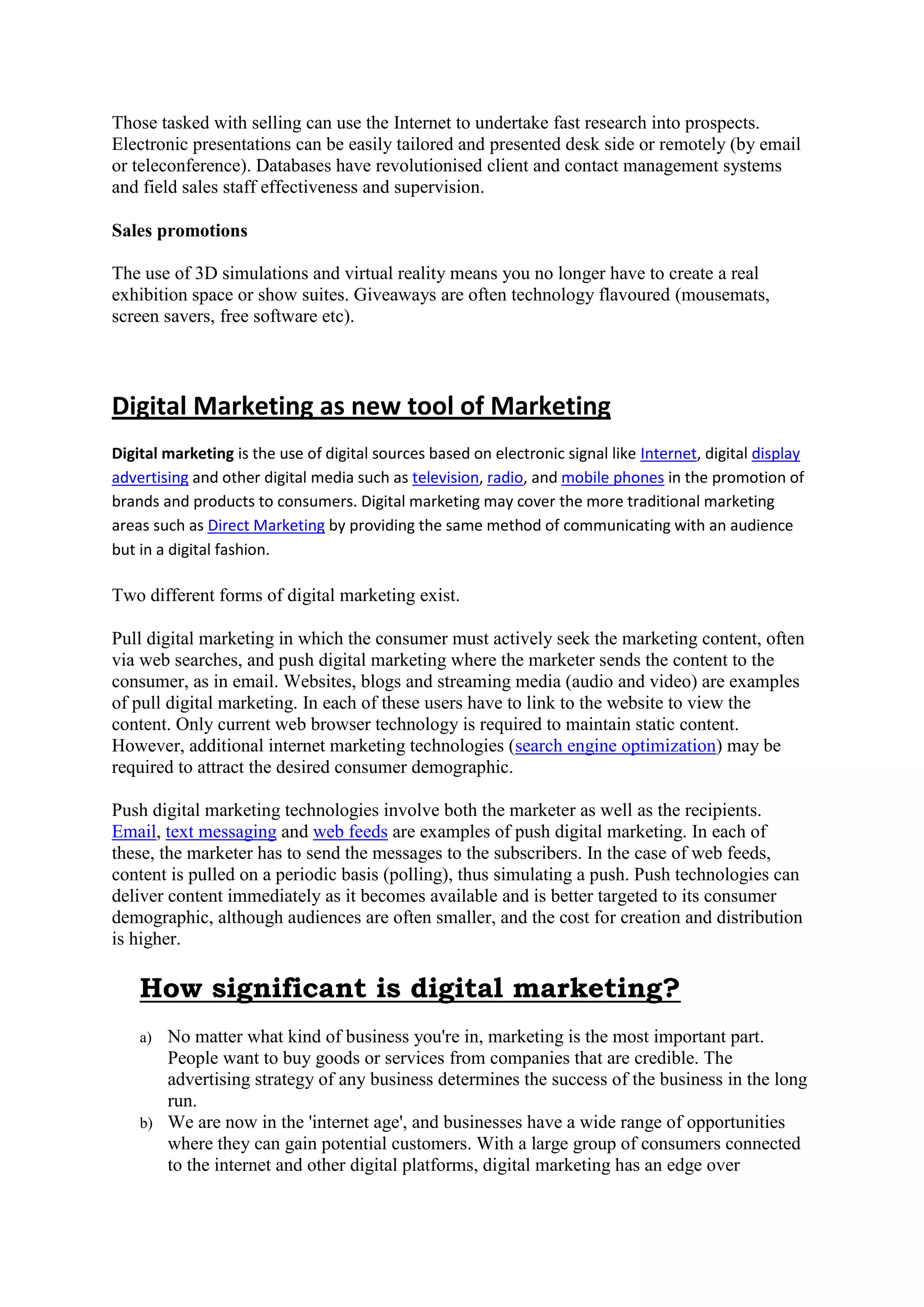 Those tasked with selling can use the Internet to undertake fast research into prospects.
Electronic presentations can be easily tailored and presented desk side or remotely (by email
or teleconference). Databases have revolutionised client and contact management systems
and field sales staff effectiveness and supervision.
Sales promotions
The use of 3D simulations and virtual reality means you no longer have to create a real
exhibition space or show suites. Giveaways are often technology flavoured (mousemats,
screen savers, free software etc).
Digital Marketing as new tool of Marketing
Digital marketing is the use of digital sources based on electronic signal like Internet, digital display
advertising and other digital media such as television, radio, and mobile phones in the promotion of
brands and products to consumers. Digital marketing may cover the more traditional marketing
areas such as Direct Marketing by providing the same method of communicating with an audience
but in a digital fashion.
Two different forms of digital marketing exist.
Pull digital marketing in which the consumer must actively seek the marketing content, often
via web searches, and push digital marketing where the marketer sends the content to the
consumer, as in email. Websites, blogs and streaming media (audio and video) are examples
of pull digital marketing. In each of these users have to link to the website to view the
content. Only current web browser technology is required to maintain static content.
However, additional internet marketing technologies (search engine optimization) may be
required to attract the desired consumer demographic.
Push digital marketing technologies involve both the marketer as well as the recipients.
Email, text messaging and web feeds are examples of push digital marketing. In each of
these, the marketer has to send the messages to the subscribers. In the case of web feeds,
content is pulled on a periodic basis (polling), thus simulating a push. Push technologies can
deliver content immediately as it becomes available and is better targeted to its consumer
demographic, although audiences are often smaller, and the cost for creation and distribution
is higher.
How significant is digital marketing?
a) No matter what kind of business you're in, marketing is the most important part.
People want to buy goods or services from companies that are credible. The
advertising strategy of any business determines the success of the business in the long
run.
b) We are now in the 'internet age', and businesses have a wide range of opportunities
where they can gain potential customers. With a large group of consumers connected
to the internet and other digital platforms, digital marketing has an edge over
 