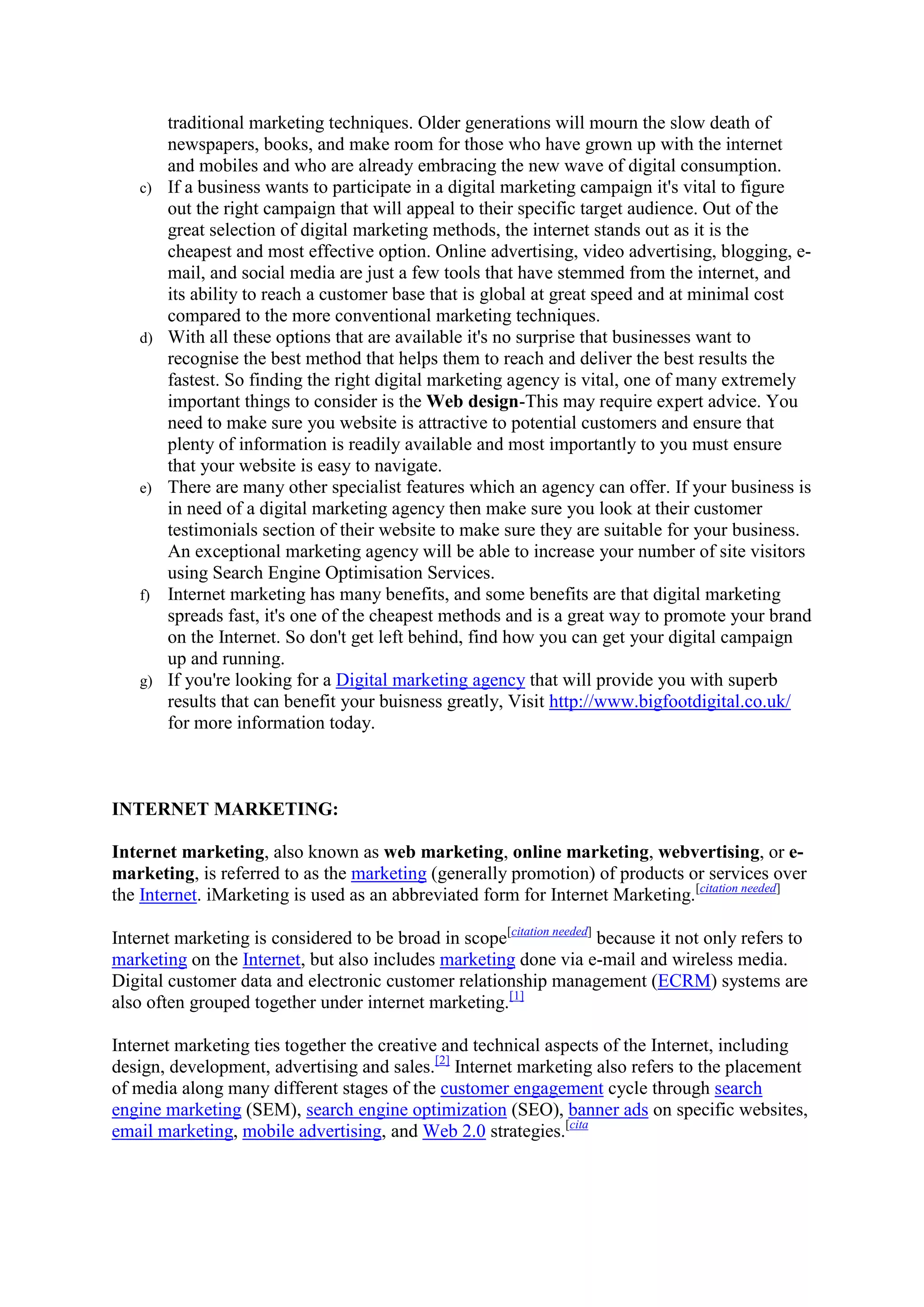 traditional marketing techniques. Older generations will mourn the slow death of
newspapers, books, and make room for those who have grown up with the internet
and mobiles and who are already embracing the new wave of digital consumption.
c) If a business wants to participate in a digital marketing campaign it's vital to figure
out the right campaign that will appeal to their specific target audience. Out of the
great selection of digital marketing methods, the internet stands out as it is the
cheapest and most effective option. Online advertising, video advertising, blogging, e-
mail, and social media are just a few tools that have stemmed from the internet, and
its ability to reach a customer base that is global at great speed and at minimal cost
compared to the more conventional marketing techniques.
d) With all these options that are available it's no surprise that businesses want to
recognise the best method that helps them to reach and deliver the best results the
fastest. So finding the right digital marketing agency is vital, one of many extremely
important things to consider is the Web design-This may require expert advice. You
need to make sure you website is attractive to potential customers and ensure that
plenty of information is readily available and most importantly to you must ensure
that your website is easy to navigate.
e) There are many other specialist features which an agency can offer. If your business is
in need of a digital marketing agency then make sure you look at their customer
testimonials section of their website to make sure they are suitable for your business.
An exceptional marketing agency will be able to increase your number of site visitors
using Search Engine Optimisation Services.
f) Internet marketing has many benefits, and some benefits are that digital marketing
spreads fast, it's one of the cheapest methods and is a great way to promote your brand
on the Internet. So don't get left behind, find how you can get your digital campaign
up and running.
g) If you're looking for a Digital marketing agency that will provide you with superb
results that can benefit your buisness greatly, Visit http://www.bigfootdigital.co.uk/
for more information today.
INTERNET MARKETING:
Internet marketing, also known as web marketing, online marketing, webvertising, or e-
marketing, is referred to as the marketing (generally promotion) of products or services over
the Internet. iMarketing is used as an abbreviated form for Internet Marketing.[citation needed]
Internet marketing is considered to be broad in scope[citation needed]
because it not only refers to
marketing on the Internet, but also includes marketing done via e-mail and wireless media.
Digital customer data and electronic customer relationship management (ECRM) systems are
also often grouped together under internet marketing.[1]
Internet marketing ties together the creative and technical aspects of the Internet, including
design, development, advertising and sales.[2]
Internet marketing also refers to the placement
of media along many different stages of the customer engagement cycle through search
engine marketing (SEM), search engine optimization (SEO), banner ads on specific websites,
email marketing, mobile advertising, and Web 2.0 strategies.[cita
 