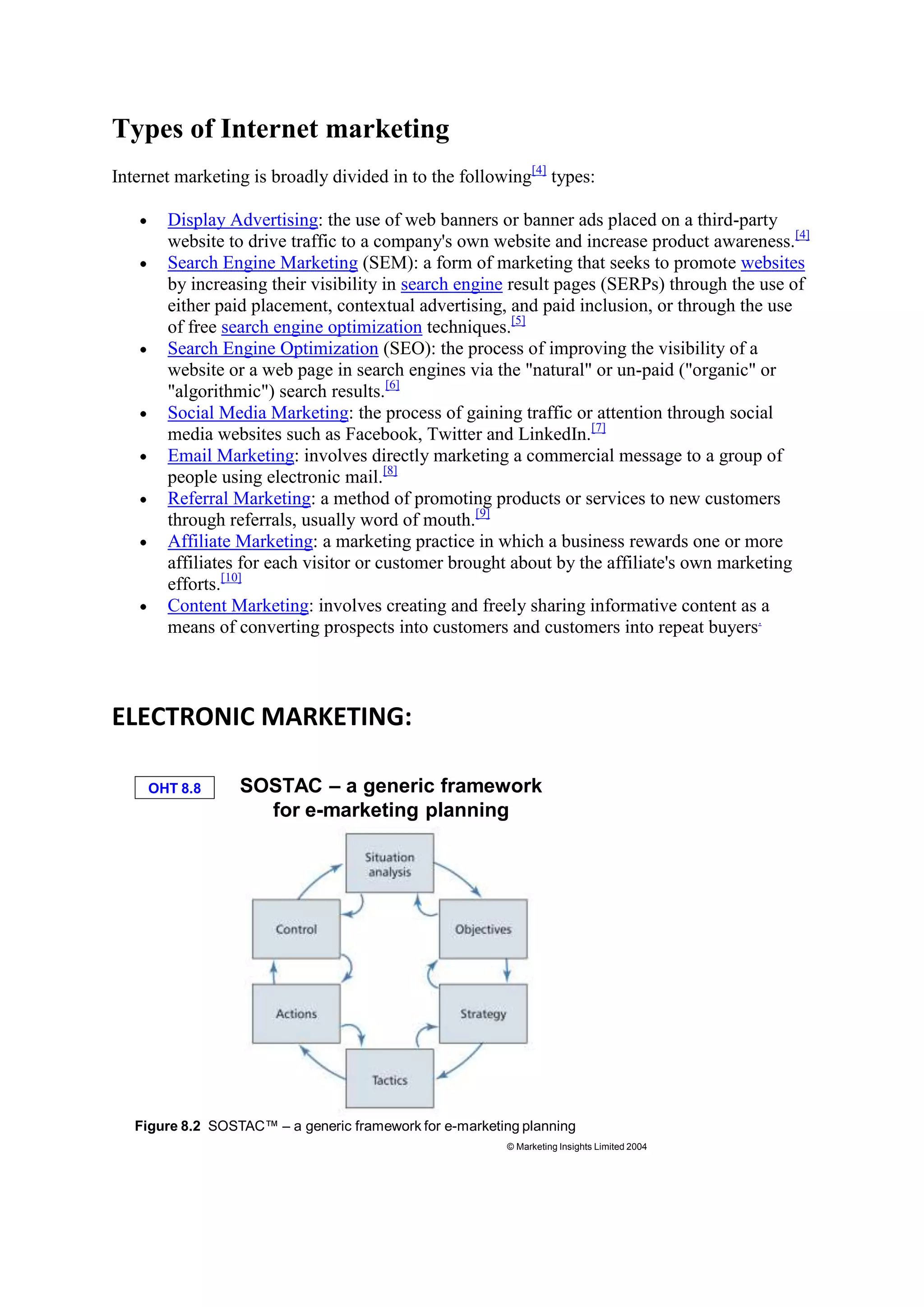 Types of Internet marketing
Internet marketing is broadly divided in to the following[4]
types:
Display Advertising: the use of web banners or banner ads placed on a third-party
website to drive traffic to a company's own website and increase product awareness.[4]
Search Engine Marketing (SEM): a form of marketing that seeks to promote websites
by increasing their visibility in search engine result pages (SERPs) through the use of
either paid placement, contextual advertising, and paid inclusion, or through the use
of free search engine optimization techniques.[5]
Search Engine Optimization (SEO): the process of improving the visibility of a
website or a web page in search engines via the "natural" or un-paid ("organic" or
"algorithmic") search results.[6]
Social Media Marketing: the process of gaining traffic or attention through social
media websites such as Facebook, Twitter and LinkedIn.[7]
Email Marketing: involves directly marketing a commercial message to a group of
people using electronic mail.[8]
Referral Marketing: a method of promoting products or services to new customers
through referrals, usually word of mouth.[9]
Affiliate Marketing: a marketing practice in which a business rewards one or more
affiliates for each visitor or customer brought about by the affiliate's own marketing
efforts.[10]
Content Marketing: involves creating and freely sharing informative content as a
means of converting prospects into customers and customers into repeat buyers.
ELECTRONIC MARKETING:
OHT 8.8
© Marketing Insights Limited 2004
SOSTAC – a generic framework
for e-marketing planning
Figure 8.2 SOSTAC™ – a generic framework for e-marketing planning
 