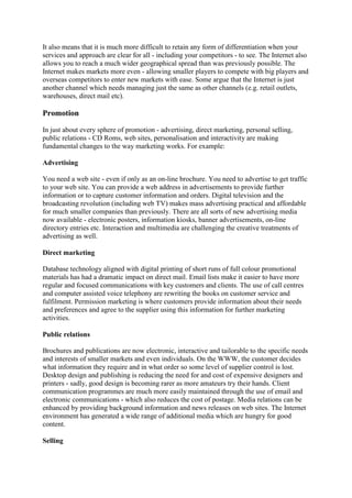 It also means that it is much more difficult to retain any form of differentiation when your
services and approach are clear for all - including your competitors - to see. The Internet also
allows you to reach a much wider geographical spread than was previously possible. The
Internet makes markets more even - allowing smaller players to compete with big players and
overseas competitors to enter new markets with ease. Some argue that the Internet is just
another channel which needs managing just the same as other channels (e.g. retail outlets,
warehouses, direct mail etc).
Promotion
In just about every sphere of promotion - advertising, direct marketing, personal selling,
public relations - CD Roms, web sites, personalisation and interactivity are making
fundamental changes to the way marketing works. For example:
Advertising
You need a web site - even if only as an on-line brochure. You need to advertise to get traffic
to your web site. You can provide a web address in advertisements to provide further
information or to capture customer information and orders. Digital television and the
broadcasting revolution (including web TV) makes mass advertising practical and affordable
for much smaller companies than previously. There are all sorts of new advertising media
now available - electronic posters, information kiosks, banner advertisements, on-line
directory entries etc. Interaction and multimedia are challenging the creative treatments of
advertising as well.
Direct marketing
Database technology aligned with digital printing of short runs of full colour promotional
materials has had a dramatic impact on direct mail. Email lists make it easier to have more
regular and focused communications with key customers and clients. The use of call centres
and computer assisted voice telephony are rewriting the books on customer service and
fulfilment. Permission marketing is where customers provide information about their needs
and preferences and agree to the supplier using this information for further marketing
activities.
Public relations
Brochures and publications are now electronic, interactive and tailorable to the specific needs
and interests of smaller markets and even individuals. On the WWW, the customer decides
what information they require and in what order so some level of supplier control is lost.
Desktop design and publishing is reducing the need for and cost of expensive designers and
printers - sadly, good design is becoming rarer as more amateurs try their hands. Client
communication programmes are much more easily maintained through the use of email and
electronic communications - which also reduces the cost of postage. Media relations can be
enhanced by providing background information and news releases on web sites. The Internet
environment has generated a wide range of additional media which are hungry for good
content.
Selling
 