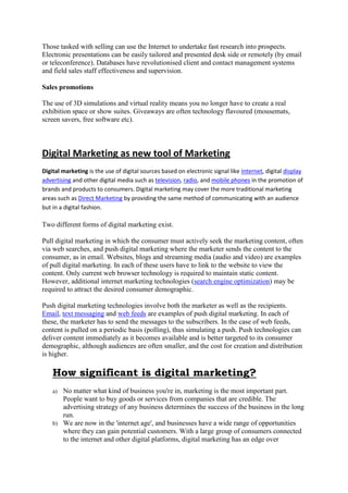 Those tasked with selling can use the Internet to undertake fast research into prospects.
Electronic presentations can be easily tailored and presented desk side or remotely (by email
or teleconference). Databases have revolutionised client and contact management systems
and field sales staff effectiveness and supervision.
Sales promotions
The use of 3D simulations and virtual reality means you no longer have to create a real
exhibition space or show suites. Giveaways are often technology flavoured (mousemats,
screen savers, free software etc).
Digital Marketing as new tool of Marketing
Digital marketing is the use of digital sources based on electronic signal like Internet, digital display
advertising and other digital media such as television, radio, and mobile phones in the promotion of
brands and products to consumers. Digital marketing may cover the more traditional marketing
areas such as Direct Marketing by providing the same method of communicating with an audience
but in a digital fashion.
Two different forms of digital marketing exist.
Pull digital marketing in which the consumer must actively seek the marketing content, often
via web searches, and push digital marketing where the marketer sends the content to the
consumer, as in email. Websites, blogs and streaming media (audio and video) are examples
of pull digital marketing. In each of these users have to link to the website to view the
content. Only current web browser technology is required to maintain static content.
However, additional internet marketing technologies (search engine optimization) may be
required to attract the desired consumer demographic.
Push digital marketing technologies involve both the marketer as well as the recipients.
Email, text messaging and web feeds are examples of push digital marketing. In each of
these, the marketer has to send the messages to the subscribers. In the case of web feeds,
content is pulled on a periodic basis (polling), thus simulating a push. Push technologies can
deliver content immediately as it becomes available and is better targeted to its consumer
demographic, although audiences are often smaller, and the cost for creation and distribution
is higher.
How significant is digital marketing?
a) No matter what kind of business you're in, marketing is the most important part.
People want to buy goods or services from companies that are credible. The
advertising strategy of any business determines the success of the business in the long
run.
b) We are now in the 'internet age', and businesses have a wide range of opportunities
where they can gain potential customers. With a large group of consumers connected
to the internet and other digital platforms, digital marketing has an edge over
 