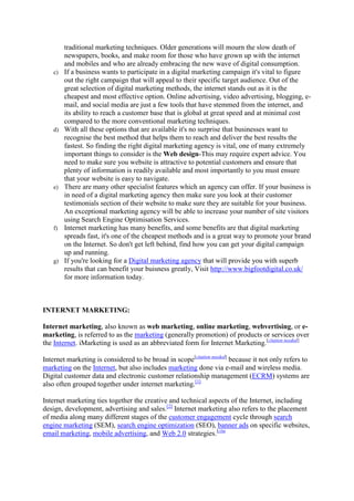 traditional marketing techniques. Older generations will mourn the slow death of
newspapers, books, and make room for those who have grown up with the internet
and mobiles and who are already embracing the new wave of digital consumption.
c) If a business wants to participate in a digital marketing campaign it's vital to figure
out the right campaign that will appeal to their specific target audience. Out of the
great selection of digital marketing methods, the internet stands out as it is the
cheapest and most effective option. Online advertising, video advertising, blogging, e-
mail, and social media are just a few tools that have stemmed from the internet, and
its ability to reach a customer base that is global at great speed and at minimal cost
compared to the more conventional marketing techniques.
d) With all these options that are available it's no surprise that businesses want to
recognise the best method that helps them to reach and deliver the best results the
fastest. So finding the right digital marketing agency is vital, one of many extremely
important things to consider is the Web design-This may require expert advice. You
need to make sure you website is attractive to potential customers and ensure that
plenty of information is readily available and most importantly to you must ensure
that your website is easy to navigate.
e) There are many other specialist features which an agency can offer. If your business is
in need of a digital marketing agency then make sure you look at their customer
testimonials section of their website to make sure they are suitable for your business.
An exceptional marketing agency will be able to increase your number of site visitors
using Search Engine Optimisation Services.
f) Internet marketing has many benefits, and some benefits are that digital marketing
spreads fast, it's one of the cheapest methods and is a great way to promote your brand
on the Internet. So don't get left behind, find how you can get your digital campaign
up and running.
g) If you're looking for a Digital marketing agency that will provide you with superb
results that can benefit your buisness greatly, Visit http://www.bigfootdigital.co.uk/
for more information today.
INTERNET MARKETING:
Internet marketing, also known as web marketing, online marketing, webvertising, or e-
marketing, is referred to as the marketing (generally promotion) of products or services over
the Internet. iMarketing is used as an abbreviated form for Internet Marketing.[citation needed]
Internet marketing is considered to be broad in scope[citation needed]
because it not only refers to
marketing on the Internet, but also includes marketing done via e-mail and wireless media.
Digital customer data and electronic customer relationship management (ECRM) systems are
also often grouped together under internet marketing.[1]
Internet marketing ties together the creative and technical aspects of the Internet, including
design, development, advertising and sales.[2]
Internet marketing also refers to the placement
of media along many different stages of the customer engagement cycle through search
engine marketing (SEM), search engine optimization (SEO), banner ads on specific websites,
email marketing, mobile advertising, and Web 2.0 strategies.[cita
 