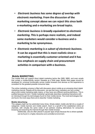 • Electronic business has some degree of overlap with
electronic marketing. From the discussion of the
marketing concept above we can reject this since both
e-marketing and e-marketing are broad topics.
• Electronic business is broadly equivalent to electronic
marketing. This is perhaps more realistic, and indeed
some marketers would consider e-business and e-
marketing to be synonymous.
Electronic marketing is a subset of electronic business.
It can be argued that this is most realistic since e-
marketing is essentially customer-oriented and it has
less emphasis on supply chain and procurement
activities in comparison with e-business.
Mobile MARKETING:
The mobile Web can support direct digital marketing tactics like SMS, MMS, and even emails
that contain a mobile-friendly version viewable as a Web page. Mobile Web pages should be
developed for universal functionality across mobile browsers and devices so the experience is
consistent for the greatest possible consumer base .
The online marketing universe is filled with discussion about mobile as an emerging direct digital
marketing channel. Despite all the discussion, we see that many marketers are very unclear
about what mobile marketing really means, or they have very different working definitions. This is
justified because the term “mobile marketing” generically describes marketing interactions with
an individual through the technologies found on their mobile device. The more technologies that
are found, the more ways there are to describe “mobile marketing.
Mobile Advertising
This category itself can be subdivided many times. Simply stated, mobile ads fall into a couple of
categories: mobile banners and mobile search. Each is a spinoff of the established online ad
channels, with virtually the same roster of ad partners creating alternatives for consumers
browsing and searching the Internet through their mobile browser.
Additionally, ads are often placed in popular apps simply because this is where eyeballs
can be found in a highly interactive and controlled environment.
 