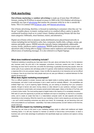Ooh marketing:
Out-of-home marketing (or outdoor advertising) is made up of more than 100 different
formats, totaling $6.99 billion in annual revenues in 2008 in the USA.Outdoor advertising is
essentially any type of advertising that reaches the consumer while he or she is outside the
home. This is in contrast with broadcast, print, and Internet advertising.
Out of home advertising, therefore, is focused on marketing to consumers when they are "on
the go" in public places, in transit, waiting (such as in a medical office), and/or in specific
commercial locations (such as in a retail venue). Outdoor advertising formats fall into four
main categories: billboards, street furniture, transit, and alternative.
Digital out-of-home refers to dynamic media distributed across placed-based networks in
venues including but not limited to cafes, bars, restaurants, health clubs, colleges, arenas, gas
stations and public spaces. DOOH networks typically feature independently addressable
screens, kiosks, jukeboxes and/or jumbotrons. DOOH media benefits location owners and
advertisers alike in being able to engage customers and/or audiences and extend the reach and
effectiveness of marketing messages. It is also referred to as Digital Signage.
What does traditional marketing include?
Traditional marketing is everything you have seen done in the past, above and below the line. It is the television
ads, business cards, the print ads in the newspaper, promotions, brochures, posters and radio. It relies on
technology we have had for some time, and while this technology is gradually becoming less popular, there are
certain parts of your audience who will always prefer it! In general, while traditional marketing intends to provoke
a response (this is its core purpose), largely, it does not offer the opportunity to be interactive and can be difficult
to measure. How do you know how many people read your ad, saw your billboard, or watched television for that
specific 30 second slot?
What does digital marketing encompass?
This is a difficult question to answer, because right now digital media is evolving rapidly and what it currently
encompasses, and what it could encompass in just a week could be markedly different – the possibilities are
endless! Right now, if you’re exploring digital marketing, you are looking at everything from your company’s
website, through to banner ads (even moving videos) on sites relevant to your audience, rankings in search
engines, mentions in social media, and company-owned social media pages, videos on the likes of YouTube, and
a myriad of other media. The most exciting aspect of digital media is the majority of it is completely interactive.
With web 2.0 came the opportunity to provide your feedback and input on everything, to chat live to a consultant
online, and to create an avatar that lives in a make-believe computer world. As web expands and evolves,
interactivity is only increasing. What this means for your marketing, is that in some respects you are losing control
– you can’t control everything consumers say about your brand. So increasingly, we are becoming more and
more accountable for our businesses – essentially, if we make a brand promise, but don’t deliver on the front line,
people will know!
How will this impact my marketing strategy?
The most you can know at this point is your marketing strategy needs to reflect both traditional and digital
marketing tactics. It is still very important to maintain an element of face-to-face communication, to leave a
business card, and to take advantage of publications that specifically target your audience and capture a strong
readership.
 