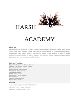 HARSH
ACADEMY
About Us:
HARSH ACADEMY introduced a DANCE Classes, music classess, instrumental classes which include
Guitar, Tabla, Casio, Keyboard, Dholak, Dhol, Drum, it could be worked on Vocal classes also, kathak ,
contemporary, jazz, ballet, western, bollywood.We started a new academy in area of ashoka
enclave.Timing was different for different classes. We had also included Advanced English Spoken
classes.In a short time we make trust of 500 families.
Services Provided:
Personality Development Training Classes
Personal Effectiveness Training Classes
Vocal Music classes
Indian Classical Music classes
Instrumental Music classes
Jazz Dance Classes
Kathak Dance Classes
Contemporary Dance Classes
Dance Classes
Acrobatic Dance Classes
Ballet Dance Classes
Address
A-15, ASHOKA ENCLAVE, PART-2,SECTOR-37
NEAR SAFFRON PUBLIC SCHOOL
Faridabad, Faridabad, India- 121003. .
 