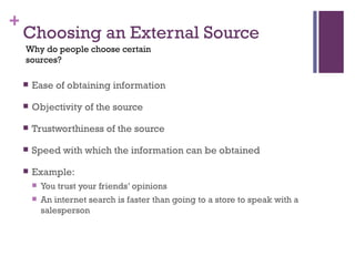 Choosing an External Source Ease of obtaining information Objectivity of the source Trustworthiness of the source Speed with which the information can be obtained Example: You trust your friends’ opinions  An internet search is faster than going to a store to speak with a salesperson Why do people choose certain sources? 