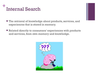 Internal Search The retrieval of knowledge about products, services, and experiences that is stored in memory. Related directly to consumers’ experiences with products and services, from own memory and knowledge. 