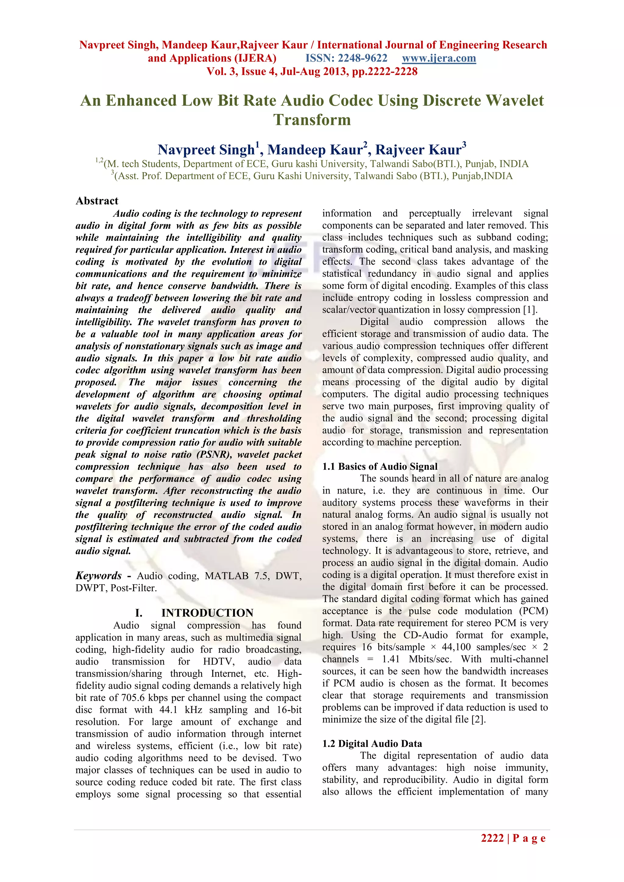Navpreet Singh, Mandeep Kaur,Rajveer Kaur / International Journal of Engineering Research
and Applications (IJERA) ISSN: 2248-9622 www.ijera.com
Vol. 3, Issue 4, Jul-Aug 2013, pp.2222-2228
2222 | P a g e
An Enhanced Low Bit Rate Audio Codec Using Discrete Wavelet
Transform
Navpreet Singh1
, Mandeep Kaur2
, Rajveer Kaur3
1,2
(M. tech Students, Department of ECE, Guru kashi University, Talwandi Sabo(BTI.), Punjab, INDIA
3
(Asst. Prof. Department of ECE, Guru Kashi University, Talwandi Sabo (BTI.), Punjab,INDIA
Abstract
Audio coding is the technology to represent
audio in digital form with as few bits as possible
while maintaining the intelligibility and quality
required for particular application. Interest in audio
coding is motivated by the evolution to digital
communications and the requirement to minimize
bit rate, and hence conserve bandwidth. There is
always a tradeoff between lowering the bit rate and
maintaining the delivered audio quality and
intelligibility. The wavelet transform has proven to
be a valuable tool in many application areas for
analysis of nonstationary signals such as image and
audio signals. In this paper a low bit rate audio
codec algorithm using wavelet transform has been
proposed. The major issues concerning the
development of algorithm are choosing optimal
wavelets for audio signals, decomposition level in
the digital wavelet transform and thresholding
criteria for coefficient truncation which is the basis
to provide compression ratio for audio with suitable
peak signal to noise ratio (PSNR), wavelet packet
compression technique has also been used to
compare the performance of audio codec using
wavelet transform. After reconstructing the audio
signal a postfiltering technique is used to improve
the quality of reconstructed audio signal. In
postfiltering technique the error of the coded audio
signal is estimated and subtracted from the coded
audio signal.
Keywords - Audio coding, MATLAB 7.5, DWT,
DWPT, Post-Filter.
I. INTRODUCTION
Audio signal compression has found
application in many areas, such as multimedia signal
coding, high-fidelity audio for radio broadcasting,
audio transmission for HDTV, audio data
transmission/sharing through Internet, etc. High-
fidelity audio signal coding demands a relatively high
bit rate of 705.6 kbps per channel using the compact
disc format with 44.1 kHz sampling and 16-bit
resolution. For large amount of exchange and
transmission of audio information through internet
and wireless systems, efficient (i.e., low bit rate)
audio coding algorithms need to be devised. Two
major classes of techniques can be used in audio to
source coding reduce coded bit rate. The first class
employs some signal processing so that essential
information and perceptually irrelevant signal
components can be separated and later removed. This
class includes techniques such as subband coding;
transform coding, critical band analysis, and masking
effects. The second class takes advantage of the
statistical redundancy in audio signal and applies
some form of digital encoding. Examples of this class
include entropy coding in lossless compression and
scalar/vector quantization in lossy compression [1].
Digital audio compression allows the
efficient storage and transmission of audio data. The
various audio compression techniques offer different
levels of complexity, compressed audio quality, and
amount of data compression. Digital audio processing
means processing of the digital audio by digital
computers. The digital audio processing techniques
serve two main purposes, first improving quality of
the audio signal and the second; processing digital
audio for storage, transmission and representation
according to machine perception.
1.1 Basics of Audio Signal
The sounds heard in all of nature are analog
in nature, i.e. they are continuous in time. Our
auditory systems process these waveforms in their
natural analog forms. An audio signal is usually not
stored in an analog format however, in modern audio
systems, there is an increasing use of digital
technology. It is advantageous to store, retrieve, and
process an audio signal in the digital domain. Audio
coding is a digital operation. It must therefore exist in
the digital domain first before it can be processed.
The standard digital coding format which has gained
acceptance is the pulse code modulation (PCM)
format. Data rate requirement for stereo PCM is very
high. Using the CD-Audio format for example,
requires 16 bits/sample × 44,100 samples/sec × 2
channels = 1.41 Mbits/sec. With multi-channel
sources, it can be seen how the bandwidth increases
if PCM audio is chosen as the format. It becomes
clear that storage requirements and transmission
problems can be improved if data reduction is used to
minimize the size of the digital file [2].
1.2 Digital Audio Data
The digital representation of audio data
offers many advantages: high noise immunity,
stability, and reproducibility. Audio in digital form
also allows the efficient implementation of many
 