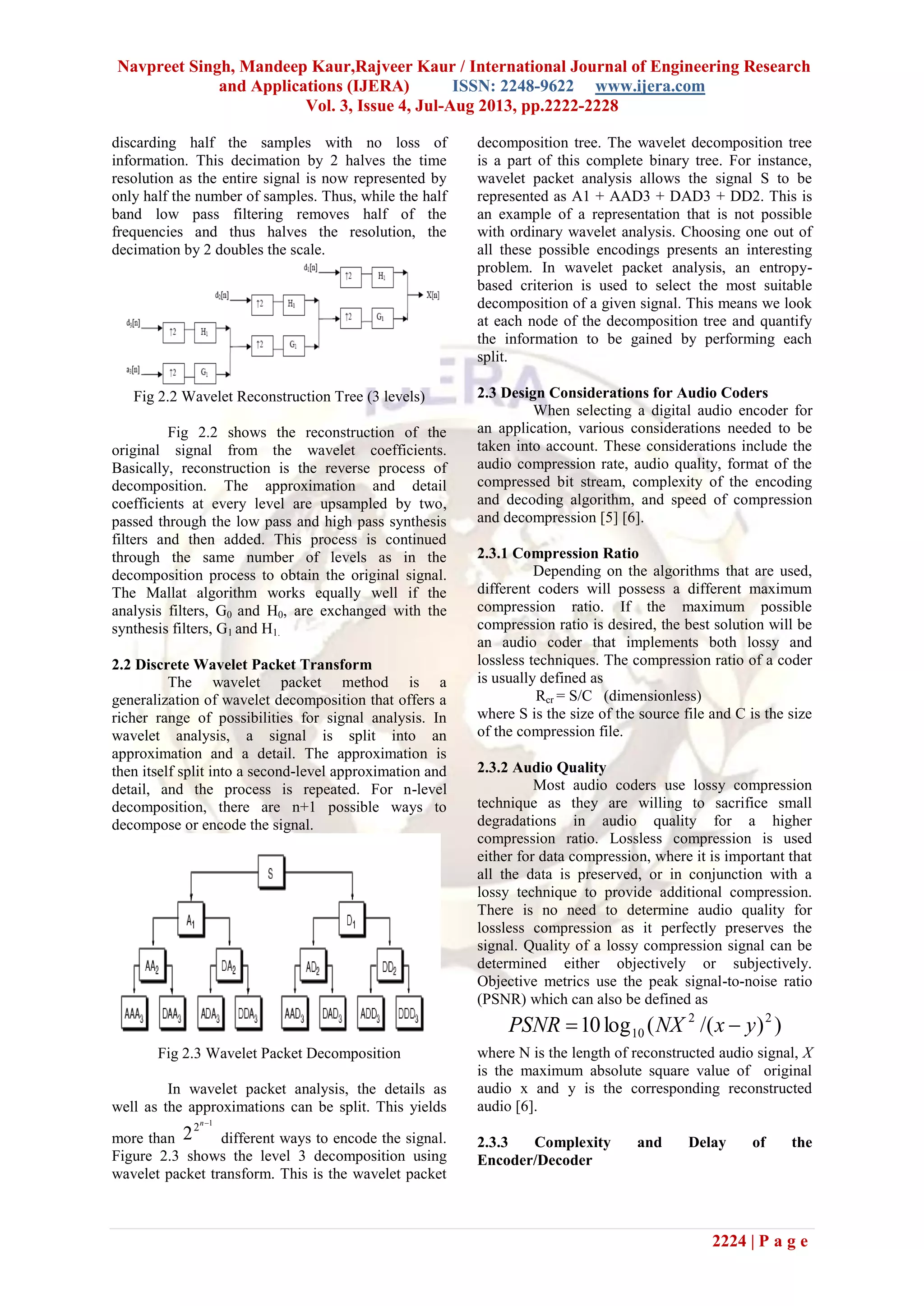 Navpreet Singh, Mandeep Kaur,Rajveer Kaur / International Journal of Engineering Research
and Applications (IJERA) ISSN: 2248-9622 www.ijera.com
Vol. 3, Issue 4, Jul-Aug 2013, pp.2222-2228
2224 | P a g e
discarding half the samples with no loss of
information. This decimation by 2 halves the time
resolution as the entire signal is now represented by
only half the number of samples. Thus, while the half
band low pass filtering removes half of the
frequencies and thus halves the resolution, the
decimation by 2 doubles the scale.
Fig 2.2 Wavelet Reconstruction Tree (3 levels)
Fig 2.2 shows the reconstruction of the
original signal from the wavelet coefficients.
Basically, reconstruction is the reverse process of
decomposition. The approximation and detail
coefficients at every level are upsampled by two,
passed through the low pass and high pass synthesis
filters and then added. This process is continued
through the same number of levels as in the
decomposition process to obtain the original signal.
The Mallat algorithm works equally well if the
analysis filters, G0 and H0, are exchanged with the
synthesis filters, G1 and H1.
2.2 Discrete Wavelet Packet Transform
The wavelet packet method is a
generalization of wavelet decomposition that offers a
richer range of possibilities for signal analysis. In
wavelet analysis, a signal is split into an
approximation and a detail. The approximation is
then itself split into a second-level approximation and
detail, and the process is repeated. For n-level
decomposition, there are n+1 possible ways to
decompose or encode the signal.
Fig 2.3 Wavelet Packet Decomposition
In wavelet packet analysis, the details as
well as the approximations can be split. This yields
more than
1
2
2
n
different ways to encode the signal.
Figure 2.3 shows the level 3 decomposition using
wavelet packet transform. This is the wavelet packet
decomposition tree. The wavelet decomposition tree
is a part of this complete binary tree. For instance,
wavelet packet analysis allows the signal S to be
represented as A1 + AAD3 + DAD3 + DD2. This is
an example of a representation that is not possible
with ordinary wavelet analysis. Choosing one out of
all these possible encodings presents an interesting
problem. In wavelet packet analysis, an entropy-
based criterion is used to select the most suitable
decomposition of a given signal. This means we look
at each node of the decomposition tree and quantify
the information to be gained by performing each
split.
2.3 Design Considerations for Audio Coders
When selecting a digital audio encoder for
an application, various considerations needed to be
taken into account. These considerations include the
audio compression rate, audio quality, format of the
compressed bit stream, complexity of the encoding
and decoding algorithm, and speed of compression
and decompression [5] [6].
2.3.1 Compression Ratio
Depending on the algorithms that are used,
different coders will possess a different maximum
compression ratio. If the maximum possible
compression ratio is desired, the best solution will be
an audio coder that implements both lossy and
lossless techniques. The compression ratio of a coder
is usually defined as
Rcr = S/C (dimensionless)
where S is the size of the source file and C is the size
of the compression file.
2.3.2 Audio Quality
Most audio coders use lossy compression
technique as they are willing to sacrifice small
degradations in audio quality for a higher
compression ratio. Lossless compression is used
either for data compression, where it is important that
all the data is preserved, or in conjunction with a
lossy technique to provide additional compression.
There is no need to determine audio quality for
lossless compression as it perfectly preserves the
signal. Quality of a lossy compression signal can be
determined either objectively or subjectively.
Objective metrics use the peak signal-to-noise ratio
(PSNR) which can also be defined as
))/((log10 22
10 yxNXPSNR 
where N is the length of reconstructed audio signal, X
is the maximum absolute square value of original
audio x and y is the corresponding reconstructed
audio [6].
2.3.3 Complexity and Delay of the
Encoder/Decoder
 