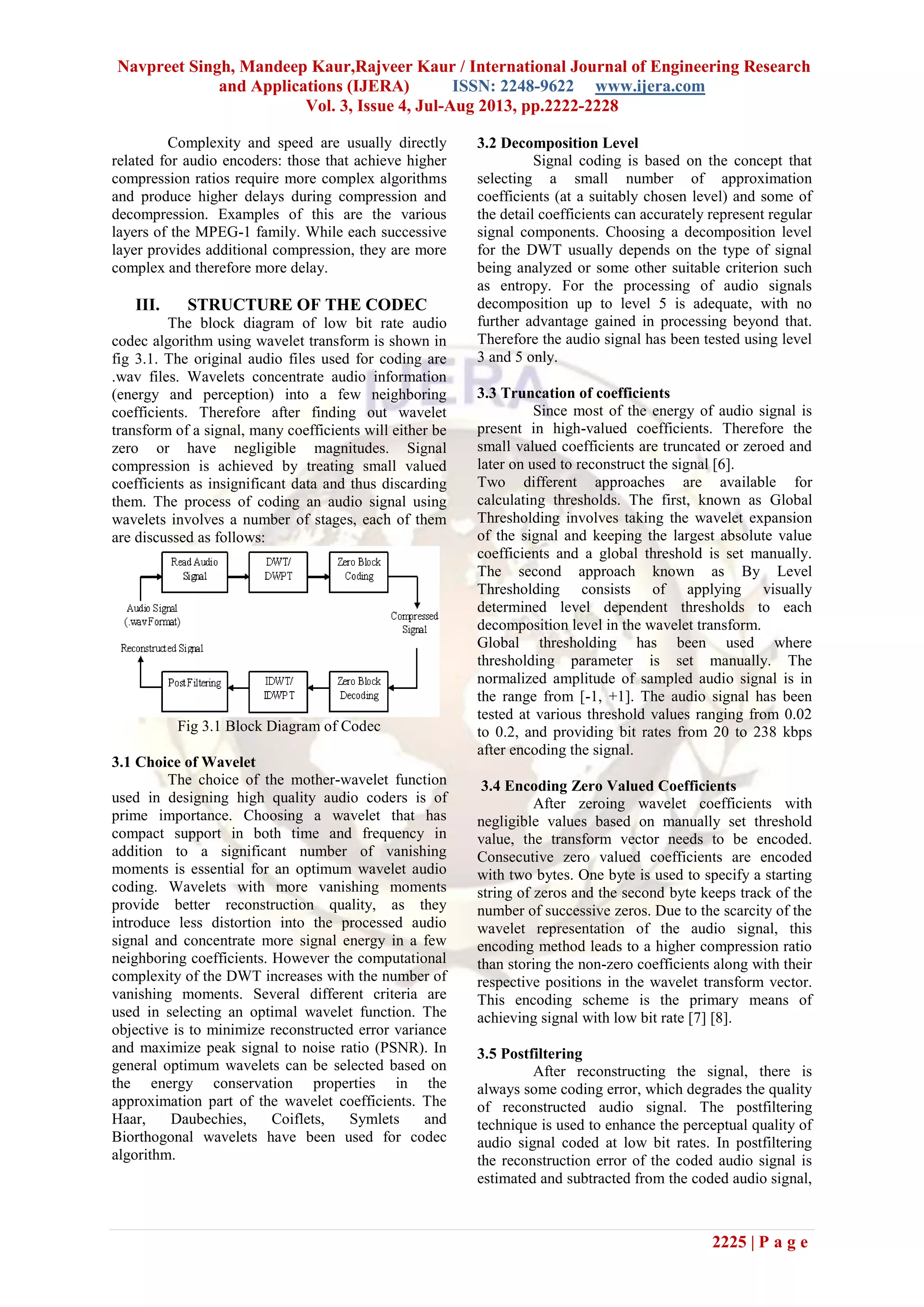 Navpreet Singh, Mandeep Kaur,Rajveer Kaur / International Journal of Engineering Research
and Applications (IJERA) ISSN: 2248-9622 www.ijera.com
Vol. 3, Issue 4, Jul-Aug 2013, pp.2222-2228
2225 | P a g e
Complexity and speed are usually directly
related for audio encoders: those that achieve higher
compression ratios require more complex algorithms
and produce higher delays during compression and
decompression. Examples of this are the various
layers of the MPEG-1 family. While each successive
layer provides additional compression, they are more
complex and therefore more delay.
III. STRUCTURE OF THE CODEC
The block diagram of low bit rate audio
codec algorithm using wavelet transform is shown in
fig 3.1. The original audio files used for coding are
.wav files. Wavelets concentrate audio information
(energy and perception) into a few neighboring
coefficients. Therefore after finding out wavelet
transform of a signal, many coefficients will either be
zero or have negligible magnitudes. Signal
compression is achieved by treating small valued
coefficients as insignificant data and thus discarding
them. The process of coding an audio signal using
wavelets involves a number of stages, each of them
are discussed as follows:
Fig 3.1 Block Diagram of Codec
3.1 Choice of Wavelet
The choice of the mother-wavelet function
used in designing high quality audio coders is of
prime importance. Choosing a wavelet that has
compact support in both time and frequency in
addition to a significant number of vanishing
moments is essential for an optimum wavelet audio
coding. Wavelets with more vanishing moments
provide better reconstruction quality, as they
introduce less distortion into the processed audio
signal and concentrate more signal energy in a few
neighboring coefficients. However the computational
complexity of the DWT increases with the number of
vanishing moments. Several different criteria are
used in selecting an optimal wavelet function. The
objective is to minimize reconstructed error variance
and maximize peak signal to noise ratio (PSNR). In
general optimum wavelets can be selected based on
the energy conservation properties in the
approximation part of the wavelet coefficients. The
Haar, Daubechies, Coiflets, Symlets and
Biorthogonal wavelets have been used for codec
algorithm.
3.2 Decomposition Level
Signal coding is based on the concept that
selecting a small number of approximation
coefficients (at a suitably chosen level) and some of
the detail coefficients can accurately represent regular
signal components. Choosing a decomposition level
for the DWT usually depends on the type of signal
being analyzed or some other suitable criterion such
as entropy. For the processing of audio signals
decomposition up to level 5 is adequate, with no
further advantage gained in processing beyond that.
Therefore the audio signal has been tested using level
3 and 5 only.
3.3 Truncation of coefficients
Since most of the energy of audio signal is
present in high-valued coefficients. Therefore the
small valued coefficients are truncated or zeroed and
later on used to reconstruct the signal [6].
Two different approaches are available for
calculating thresholds. The first, known as Global
Thresholding involves taking the wavelet expansion
of the signal and keeping the largest absolute value
coefficients and a global threshold is set manually.
The second approach known as By Level
Thresholding consists of applying visually
determined level dependent thresholds to each
decomposition level in the wavelet transform.
Global thresholding has been used where
thresholding parameter is set manually. The
normalized amplitude of sampled audio signal is in
the range from [-1, +1]. The audio signal has been
tested at various threshold values ranging from 0.02
to 0.2, and providing bit rates from 20 to 238 kbps
after encoding the signal.
3.4 Encoding Zero Valued Coefficients
After zeroing wavelet coefficients with
negligible values based on manually set threshold
value, the transform vector needs to be encoded.
Consecutive zero valued coefficients are encoded
with two bytes. One byte is used to specify a starting
string of zeros and the second byte keeps track of the
number of successive zeros. Due to the scarcity of the
wavelet representation of the audio signal, this
encoding method leads to a higher compression ratio
than storing the non-zero coefficients along with their
respective positions in the wavelet transform vector.
This encoding scheme is the primary means of
achieving signal with low bit rate [7] [8].
3.5 Postfiltering
After reconstructing the signal, there is
always some coding error, which degrades the quality
of reconstructed audio signal. The postfiltering
technique is used to enhance the perceptual quality of
audio signal coded at low bit rates. In postfiltering
the reconstruction error of the coded audio signal is
estimated and subtracted from the coded audio signal,
 