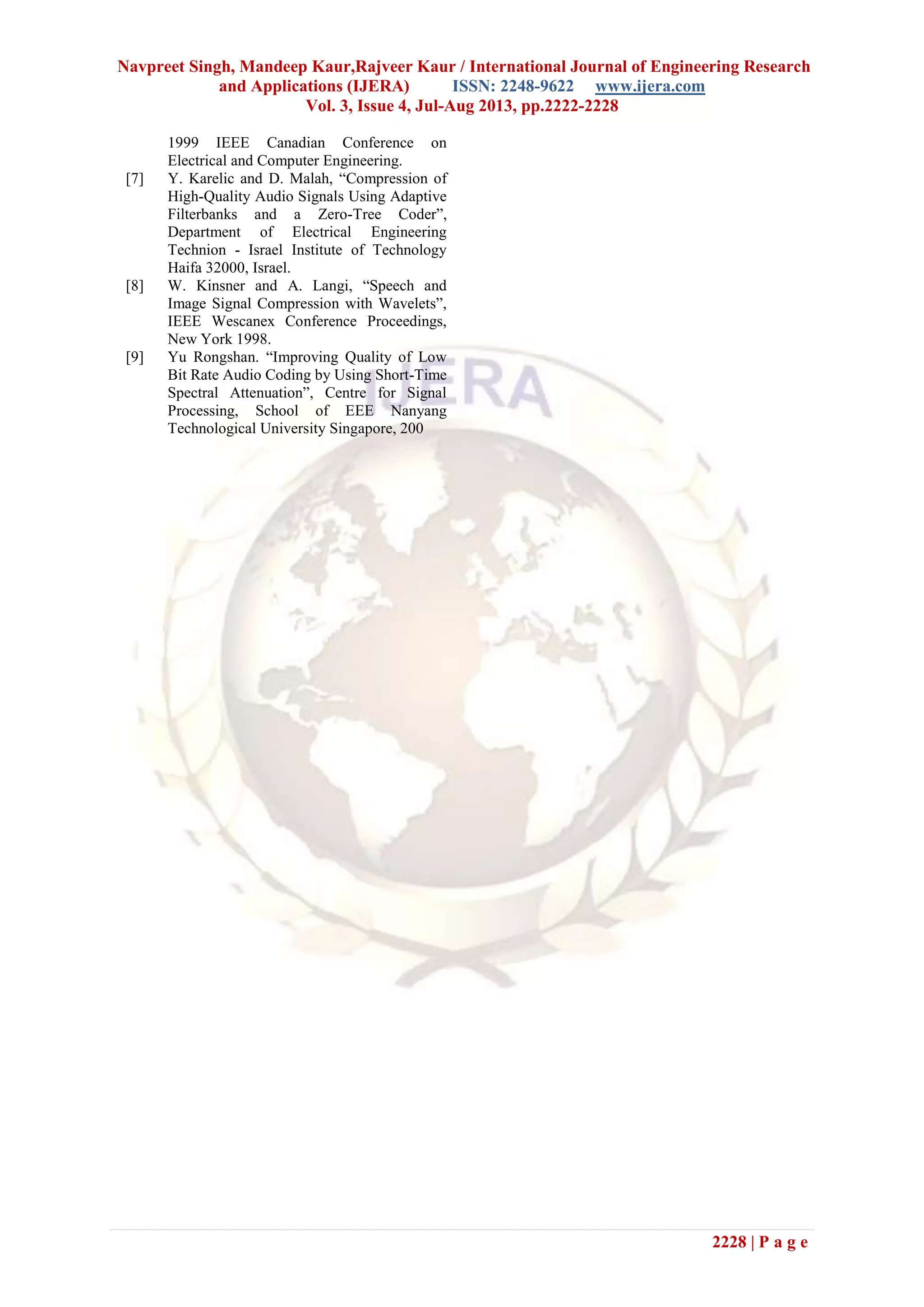 Navpreet Singh, Mandeep Kaur,Rajveer Kaur / International Journal of Engineering Research
and Applications (IJERA) ISSN: 2248-9622 www.ijera.com
Vol. 3, Issue 4, Jul-Aug 2013, pp.2222-2228
2228 | P a g e
1999 IEEE Canadian Conference on
Electrical and Computer Engineering.
[7] Y. Karelic and D. Malah, “Compression of
High-Quality Audio Signals Using Adaptive
Filterbanks and a Zero-Tree Coder”,
Department of Electrical Engineering
Technion - Israel Institute of Technology
Haifa 32000, Israel.
[8] W. Kinsner and A. Langi, “Speech and
Image Signal Compression with Wavelets”,
IEEE Wescanex Conference Proceedings,
New York 1998.
[9] Yu Rongshan. “Improving Quality of Low
Bit Rate Audio Coding by Using Short-Time
Spectral Attenuation”, Centre for Signal
Processing, School of EEE Nanyang
Technological University Singapore, 200
 