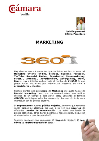 Opinión personal
                                                  @JavierPerezCaro



                     MARKETING




Hay clientes que me comentan que se hacen un lio con esto del
Marketing off-line, on-line, Blended, Guerrilla, Facebook,
YouTube, Sensorial, Radical, Experiencial, Neuromarketing,
Street..., Ambient…, Advertainment, Advergaming, Móvil,
Buzz..., voy a intentar unificar bajo el nombre de #MK360 lo que
puede hacer una PYME por mejorar su presencia de cara a
prescriptores y clientes.

Cuando planteo una estrategia de Marketing me gusta hablar de
Blended Marketing, pero como ya comenté antes, para unificar
criterios de un tiempo a esta parte, estoy utilizando el término
#MK360, ahí integro todos los canales con los que el cliente va a
interactuar con su público objetivo.

Si segmentamos nuestro público objetivo, veremos que tenemos
varios target de clientes, los que a su vez son usuarios de
diferentes canales de comunicación. Los habrá que leerán la
prensa económica, otros diarios deportivos, redes sociales, blog, o un
viral que hicimos para la campaña X.

Tenemos que tener claro dos cosas: 1º ¿target de clientes?, 2º ¿por
dónde se informan-conversan éstos?
 