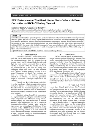 Karanvir Sidhu et al Int. Journal of Engineering Research and Applications
ISSN : 2248-9622, Vol. 3, Issue 6, Nov-Dec 2013, pp.2124-2127

RESEARCH ARTICLE

www.ijera.com

OPEN ACCESS

BER Performance of Multilevel Linear Block Codes with Error
Correction on RICIAN Fading Channel
Karanvir Sidhu*, Gagandeep Singh**
*(Electronics and Communication, Chandigarh Engineering College Landran, Mohali, Punjab)
**(Electronics and Communication, Chandigarh Engineering College Landran, Mohali, Punjab)

ABSTRACT
Linear block codes (LBCs) generally provide good error detection and correction capability, but only transmit
one data symbol per time slot. Using higher order modulations incurs high decoding complexity and lengthy
code searches. Multi-layer schemes using multiple LBCs over sub-groups of antennas provide higher throughput,
but require as many receive as transmit antennas and have reduced diversity gains. Here, development of
multilevel LBCs that can provide the high throughput of multi-layered schemes while realizing larger diversity
gains. Any number of receive antennas can be used. An example is shown that achieves 4 bits/sec/Hz using 16QAM and 2 transmit antennas.
Keywords-Linear block code, MIMO, Multilevel code, Rician fading channel

I.

INTRODUCTION

Linear block codes are a class of parity check
codes that can be characterized by the (n, k) notation.
The encoder transforms a block of k message digits (a
message vector) into [1] a longer block of n codeword
digits (a code vector) constructed from a given
alphabet of elements. When the alphabet consists of
two elements (0 and 1), the code is a binary code
comprising binary digits (bits). The k-bit messages
form 2k distinct message sequences, referred to as ktuples [1] (sequences of k digits). The n-bit blocks can
form as many as 2n distinct sequences,
referred to as n-tuples. The encoding procedure
assigns to each of the 2k message k-tuples one of the
2nn-tuples.
The code rate R = k/n. For a binary code, R ≤
1, so after encoding a k-digit message or information
block, there [2] are n − k remaining redundant digits in
the code word. The redundant digits give the code
words the ability to reduce the effect of channel noise,
which could introduce errors during the transmission
of the message.
Multilevel coding allows [3] the construction
of a high complexity coded signal constellation using
simple component codes. Multilevel coding utilizes,
antenna grouping and linear block codes to develop
multilevel linear block codes (MLLBCs), capable of
simultaneouslyproviding coding gain, diversity
improvement and increasedspectral efficiency. A key
advantage of the MLLBCstructure is that, by using
multistage decoding, instead of a fixed number of
receive antennas any number ofreceive antennas can
be used. Decoding complexity remainsmanageable
even for high [3] order modulations.

www.ijera.com

II.
SYSTEM MODEL
MIMO wireless system is shown in Fig. 1,
with nT transmit antennas and nRreceive antennas. The
symbol transmitted at time t by the ith transmit antenna
is denoted by𝑄 𝑡𝑖 , 1 ≤ i ≤ nT. The channel exhibits [4]
Rician fading over the frame duration. This means that
fading is constant only for one frame duration and
varies independentlybetween frames from one frame
to the other. Also, perfect channel state information
(CSI) is available at the receiver only.
The received signal at time t, at the jth receive
antenna is a noisy superposition of independently
faded versions of the nT transmitted signals and is
𝑗
denoted by𝑟𝑡 , 1 ≤ j ≤ nR. The discrete complex
baseband output [5] of the jth receive antenna at time t
is given by:
𝑛𝑇
𝑗
𝑗
𝑟𝑡 = 𝑖=1 ℎ 𝑗𝑡,𝑖 𝑄 𝑡𝑖 + 𝜂 𝑡 (1)
where, ℎ 𝑗𝑡,𝑖 is the path gain between the ith transmit
𝑗

andjthreceive antennas; and 𝜂 𝑡 is the noise associated
with the jth receive antenna at time t. Multilevel codes
are usually decoded by a staged decoder which [5]
operates in a sequential manner. First the decoder at
level L makes a decision on the code CL and outputs
the corresponding data bits, bL. This decision
information is then passed on from stage L to stage
L−1 and the decoder at level L−1 operates in a similar
way, givingbL-1 at the output and the corresponding
co-subset information. The process continues down
the partition chain until the received sequence is
completely decoded [6].In this LBCs are used as the
component codes and accordingly we can decode
them at each level. Also identical linear block codes
are used at each of the 2 used levels.

2124|P a g e

 