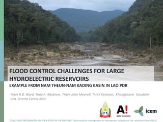 FLOOD CONTROL CHALLENGES FOR LARGE
HYDROELECTRIC RESERVOIRS
EXAMPLE FROM NAM THEUN-NAM KADING BASIN IN LAO PDR
Peter R.B. Ward, Timo A. Räsänen, Peter-John Meynell, Tarek Ketelsen, Khamfeuane Sioudom
and Jeremy Carew-Reid




CHALLENGE PROGRAM ON WATER & FOOD IN THE MEKONG: Optimizing the management of hydropower cascades at the catchment level (MK3)
 