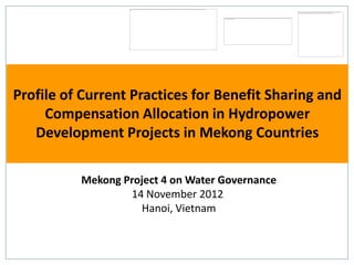 Profile of Current Practices for Benefit Sharing and
     Compensation Allocation in Hydropower
   Development Projects in Mekong Countries

          Mekong Project 4 on Water Governance
                  14 November 2012
                    Hanoi, Vietnam
 
