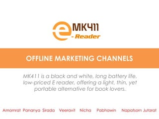 OFFLINE MARKETING CHANNELS

         MK411 is a black and white, long battery life,
         low-priced E reader, offering a light, thin, yet
             portable alternative for book lovers.


Amornrat Pananya Sirada   Veeravit   Nicha   Pabhawin   Napatsorn Jutarat
 