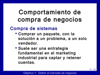 6 - 10
Compra de sistemas
 Comprar un paquete, con la
solución a un problema, a un solo
vendedor.
 Suele ser una entrategia
fundamental en el marketing
industrial para captar y retener
cuentas.
Objetivo 1: Definir el mercado de negocios
Comportamiento de
compra de negocios
 