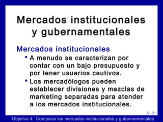 6 - 21
Mercados institucionales
 A menudo se caracterizan por
contar con un bajo presupuesto y
por tener usuarios cautivos.
 Los mercadólogos pueden
establecer divisiones y mezclas de
marketing separadas para atender
a los mercados institucionales.
Objetivo 4: Comparar los mercados institucionales y gubernamentales
Mercados institucionales
y gubernamentales
 