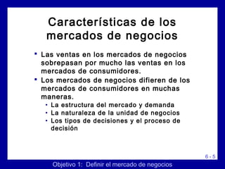 6 - 5
 Las ventas en los mercados de negocios
sobrepasan por mucho las ventas en los
mercados de consumidores.
 Los mercados de negocios difieren de los
mercados de consumidores en muchas
maneras.
• La estructura del mercado y demanda
• La naturaleza de la unidad de negocios
• Los tipos de decisiones y el proceso de
decisión
Características de los
mercados de negocios
Objetivo 1: Definir el mercado de negocios
 