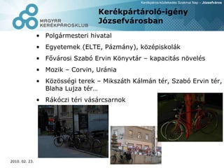 Kerékpártároló-igény Józsefvárosban Polgármesteri hivatal  Egyetemek (ELTE, Pázmány), középiskolák Fővárosi Szabó Ervin Könyvtár – kapacitás növelés Mozik – Corvin, Uránia Közösségi terek – Mikszáth Kálmán tér, Szabó Ervin tér, Blaha Lujza tér… Rákóczi téri vásárcsarnok 