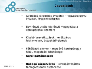 Javaslatok Gyalogos - k erék p áros  övezetek –  vegyes forgalmú övezetek, forgalom csillapítás Egyirányú utcák kétirányú megnyitása a kerékpárosok számára Kisebb beavatkozások: kerékpáros felállóhelyek, összekötő elemek Főhálózati elemek - meglévő kerékpárutak hibái, megoldási lehetőségek Kerékpártámaszok Robogó Józsefváros  - kerékpárvásárlás támogatásának ösztönzése 
