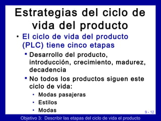9 - 12
Estrategias del ciclo de
vida del producto
• El ciclo de vida del producto
(PLC) tiene cinco etapas
 Desarrollo del producto,
introducción, crecimiento, madurez,
decadencia
 No todos los productos siguen este
ciclo de vida:
• Modas pasajeras
• Estilos
• Modas
Objetivo 3: Describir las etapas del ciclo de vida el producto
 