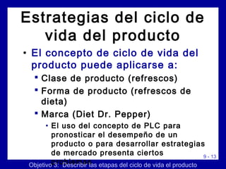 9 - 13
• El concepto de ciclo de vida del
producto puede aplicarse a:
 Clase de producto (refrescos)
 Forma de producto (refrescos de
dieta)
 Marca (Diet Dr. Pepper)
• El uso del concepto de PLC para
pronosticar el desempeño de un
producto o para desarrollar estrategias
de mercado presenta ciertos
problemasObjetivo 3: Describir las etapas del ciclo de vida el producto
Estrategias del ciclo de
vida del producto
 