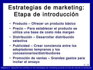9 - 16
Estrategias de marketing:
Etapa de introducción
• Producto – Ofrecer un producto básico
• Precio – Para establecer el producto se
utiliza una base de costo más margen
• Distribución – Desarrollar distribución
selectiva
• Publicidad – Crear conciencia entre los
adoptadores tempranos y los
concesionarios/distribuidores
• Promoción de ventas – Grandes gastos para
incitar al ensayo
Objetivo 4: Describir los cambios en las estrategias de marketing durante el ciclo de vida de un producto
 