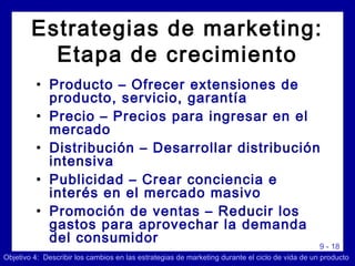 9 - 18
• Producto – Ofrecer extensiones de
producto, servicio, garantía
• Precio – Precios para ingresar en el
mercado
• Distribución – Desarrollar distribución
intensiva
• Publicidad – Crear conciencia e
interés en el mercado masivo
• Promoción de ventas – Reducir los
gastos para aprovechar la demanda
del consumidor
Objetivo 4: Describir los cambios en las estrategias de marketing durante el ciclo de vida de un producto
Estrategias de marketing:
Etapa de crecimiento
 