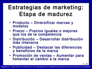 9 - 20
• Producto – Diversificar marcas y
modelos
• Precio – Precios iguales o mejores
que los de la competencia
• Distribución – Desarrollar distribución
más intensiva
• Publicidad – Destacar las diferencias
y beneficios de la marca
• Promoción de ventas – Aumentar para
fomentar el cambio a la marca
Objetivo 4: Describir los cambios en las estrategias de marketing durante el ciclo de vida de un producto
Estrategias de marketing:
Etapa de madurez
 