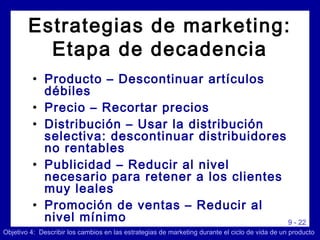 9 - 22
• Producto – Descontinuar artículos
débiles
• Precio – Recortar precios
• Distribución – Usar la distribución
selectiva: descontinuar distribuidores
no rentables
• Publicidad – Reducir al nivel
necesario para retener a los clientes
muy leales
• Promoción de ventas – Reducir al
nivel mínimo
Objetivo 4: Describir los cambios en las estrategias de marketing durante el ciclo de vida de un producto
Estrategias de marketing:
Etapa de decadencia
 