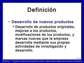 9 - 4
Definición
• Desarrollo de nuevos productos
 Desarrollo de productos originales,
mejoras a los productos,
modificaciones de los productos, y
marcas nuevas que la empresa
desarrolla mediante sus propias
actividades de investigación y
desarrollo.
Objetivo 1: Explicar cómo las compañías crean y desarrollan ideas para nuevos productos
 