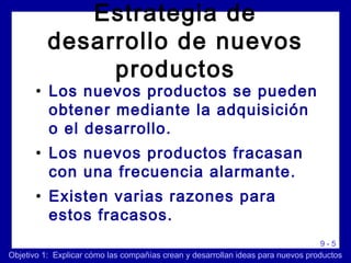 9 - 5
Estrategia de
desarrollo de nuevos
productos
• Los nuevos productos se pueden
obtener mediante la adquisición
o el desarrollo.
• Los nuevos productos fracasan
con una frecuencia alarmante.
• Existen varias razones para
estos fracasos.
Objetivo 1: Explicar cómo las compañías crean y desarrollan ideas para nuevos productos
 