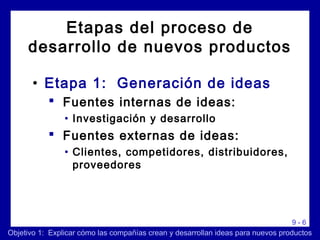 9 - 6
Etapas del proceso de
desarrollo de nuevos productos
• Etapa 1: Generación de ideas
 Fuentes internas de ideas:
• Investigación y desarrollo
 Fuentes externas de ideas:
• Clientes, competidores, distribuidores,
proveedores
Objetivo 1: Explicar cómo las compañías crean y desarrollan ideas para nuevos productos
 