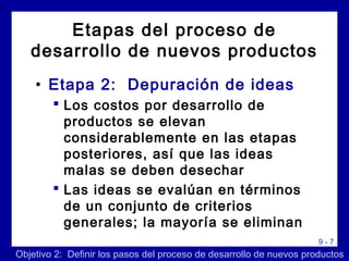 9 - 7
• Etapa 2: Depuración de ideas
 Los costos por desarrollo de
productos se elevan
considerablemente en las etapas
posteriores, así que las ideas
malas se deben desechar
 Las ideas se evalúan en términos
de un conjunto de criterios
generales; la mayoría se eliminan
Objetivo 2: Definir los pasos del proceso de desarrollo de nuevos productos
Etapas del proceso de
desarrollo de nuevos productos
 
