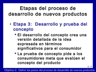 9 - 8
• Etapa 3: Desarrollo y prueba del
concepto
 El desarrollo del concepto crea una
versión detallada de la idea
expresada en términos
significativos para el consumidor
 La prueba de concepto pide a los
consumidores meta que evalúen el
concepto del producto
Etapas del proceso de
desarrollo de nuevos productos
Objetivo 2: Definir los pasos del proceso de desarrollo de nuevos productos
 