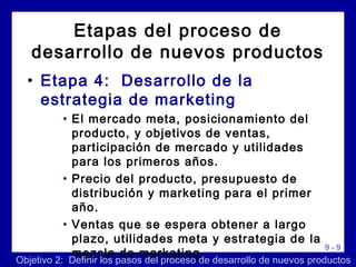9 - 9
• Etapa 4: Desarrollo de la
estrategia de marketing
• El mercado meta, posicionamiento del
producto, y objetivos de ventas,
participación de mercado y utilidades
para los primeros años.
• Precio del producto, presupuesto de
distribución y marketing para el primer
año.
• Ventas que se espera obtener a largo
plazo, utilidades meta y estrategia de la
mezcla de marketing
Etapas del proceso de
desarrollo de nuevos productos
Objetivo 2: Definir los pasos del proceso de desarrollo de nuevos productos
 